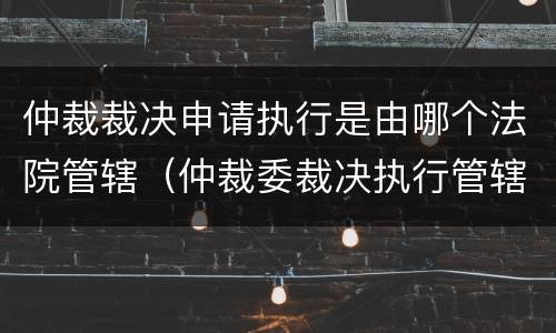 仲裁裁决申请执行是由哪个法院管辖（仲裁委裁决执行管辖法院）
