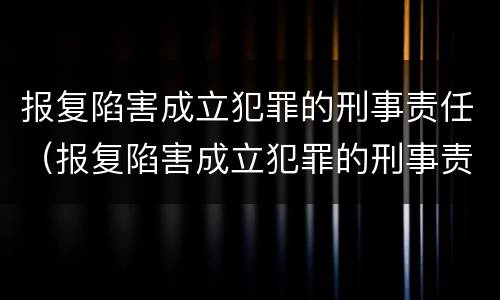 报复陷害成立犯罪的刑事责任（报复陷害成立犯罪的刑事责任是什么）