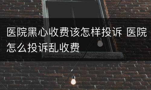 医院黑心收费该怎样投诉 医院怎么投诉乱收费