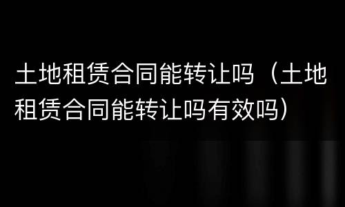 土地租赁合同能转让吗（土地租赁合同能转让吗有效吗）