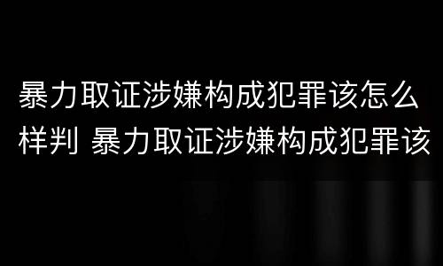 暴力取证涉嫌构成犯罪该怎么样判 暴力取证涉嫌构成犯罪该怎么样判刑