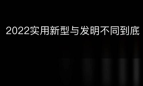2022实用新型与发明不同到底