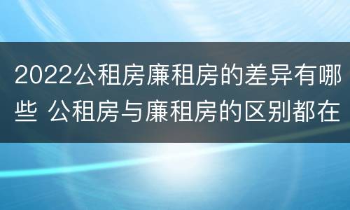 2022公租房廉租房的差异有哪些 公租房与廉租房的区别都在此,别再搞错了!