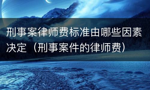 刑事案律师费标准由哪些因素决定（刑事案件的律师费）