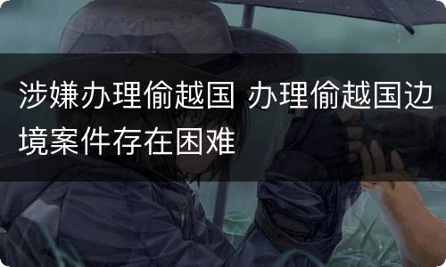涉嫌办理偷越国 办理偷越国边境案件存在困难