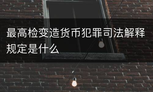 最高检变造货币犯罪司法解释规定是什么