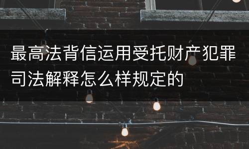 最高法背信运用受托财产犯罪司法解释怎么样规定的