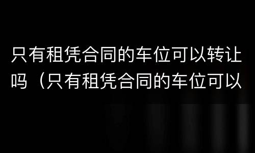只有租凭合同的车位可以转让吗（只有租凭合同的车位可以转让吗有效吗）