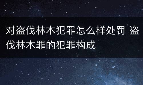 对盗伐林木犯罪怎么样处罚 盗伐林木罪的犯罪构成
