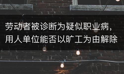 劳动者被诊断为疑似职业病，用人单位能否以旷工为由解除劳动合同