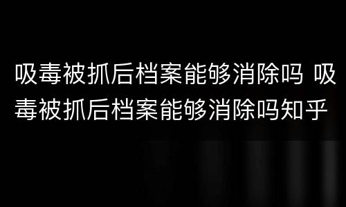 吸毒被抓后档案能够消除吗 吸毒被抓后档案能够消除吗知乎