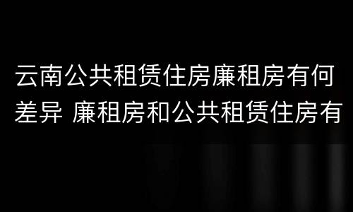 云南公共租赁住房廉租房有何差异 廉租房和公共租赁住房有什么区别