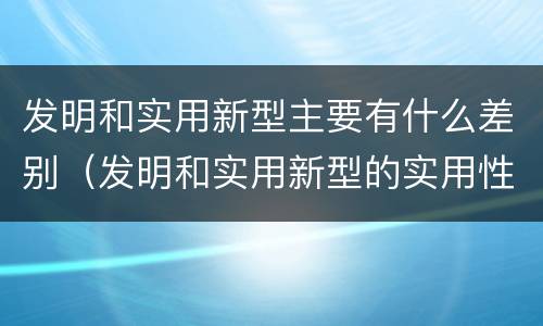 发明和实用新型主要有什么差别（发明和实用新型的实用性包括）