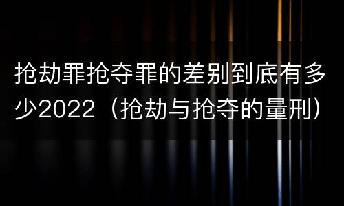 抢劫罪抢夺罪的差别到底有多少2022（抢劫与抢夺的量刑）