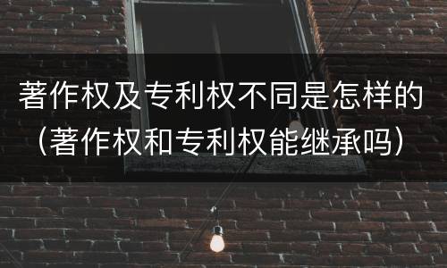 著作权及专利权不同是怎样的（著作权和专利权能继承吗）