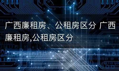 广西廉租房、公租房区分 广西廉租房,公租房区分