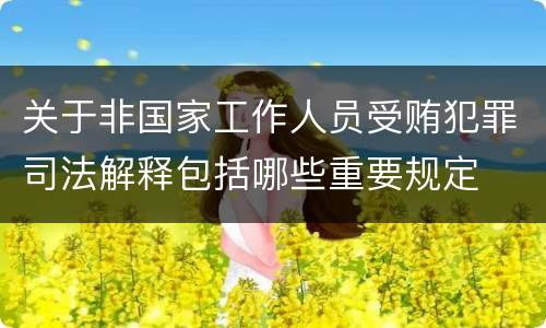 关于非国家工作人员受贿犯罪司法解释包括哪些重要规定