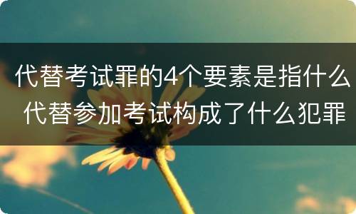 代替考试罪的4个要素是指什么 代替参加考试构成了什么犯罪
