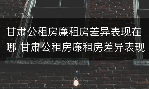 甘肃公租房廉租房差异表现在哪 甘肃公租房廉租房差异表现在哪些地方