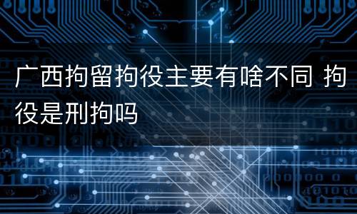 广西拘留拘役主要有啥不同 拘役是刑拘吗