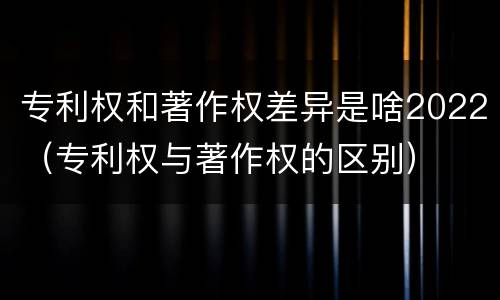 专利权和著作权差异是啥2022（专利权与著作权的区别）