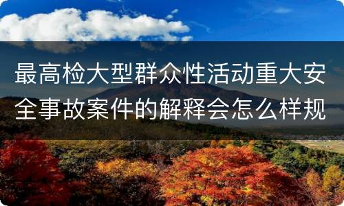 最高检大型群众性活动重大安全事故案件的解释会怎么样规定