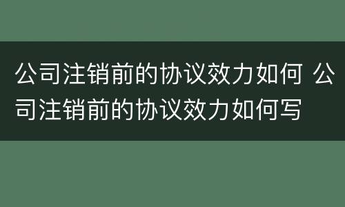 公司注销前的协议效力如何 公司注销前的协议效力如何写