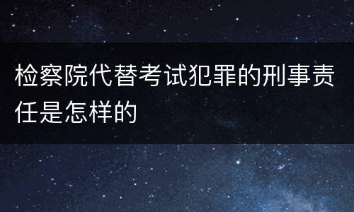 检察院代替考试犯罪的刑事责任是怎样的