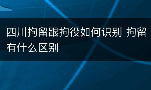 四川拘留跟拘役如何识别 拘留有什么区别