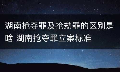 湖南抢夺罪及抢劫罪的区别是啥 湖南抢夺罪立案标准