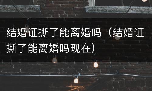 结婚证撕了能离婚吗（结婚证撕了能离婚吗现在）