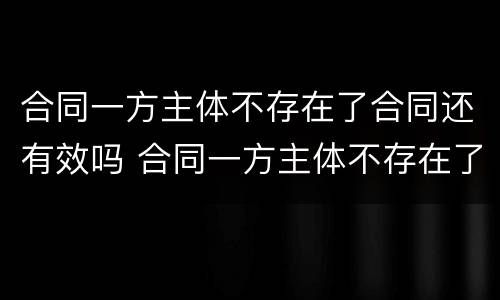 合同一方主体不存在了合同还有效吗 合同一方主体不存在了合同还有效吗怎么办
