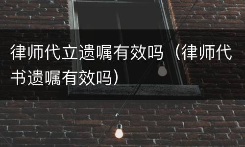 律师代立遗嘱有效吗（律师代书遗嘱有效吗）
