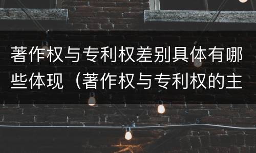 著作权与专利权差别具体有哪些体现（著作权与专利权的主要区别是什么）