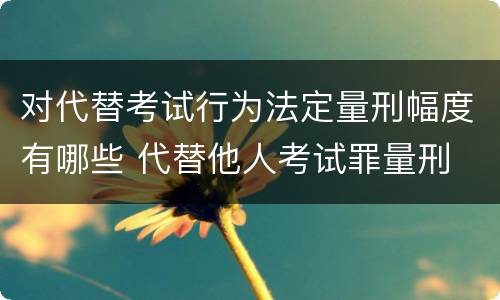 对代替考试行为法定量刑幅度有哪些 代替他人考试罪量刑