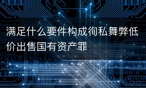 满足什么要件构成徇私舞弊低价出售国有资产罪