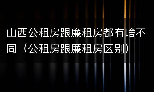 山西公租房跟廉租房都有啥不同（公租房跟廉租房区别）