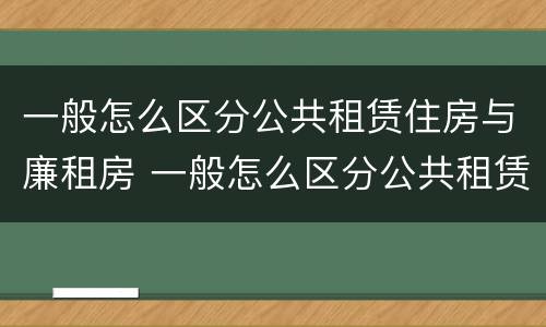一般怎么区分公共租赁住房与廉租房 一般怎么区分公共租赁住房与廉租房的区别