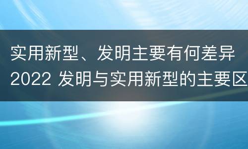 实用新型、发明主要有何差异2022 发明与实用新型的主要区别