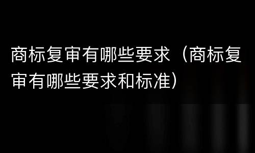 商标复审有哪些要求（商标复审有哪些要求和标准）