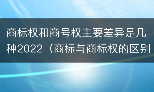 商标权和商号权主要差异是几种2022（商标与商标权的区别）