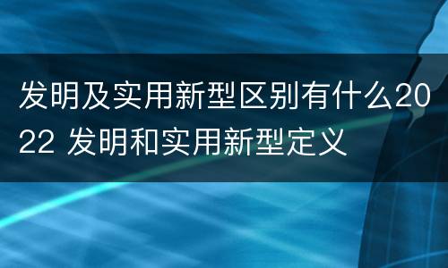 发明及实用新型区别有什么2022 发明和实用新型定义