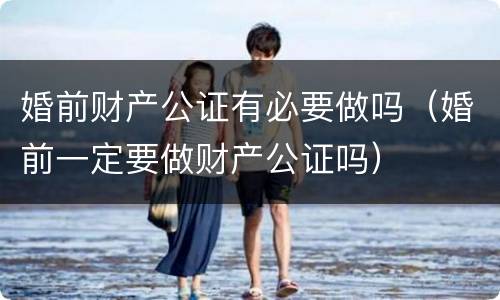 婚前财产公证有必要做吗（婚前一定要做财产公证吗）