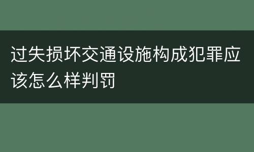 过失损坏交通设施构成犯罪应该怎么样判罚