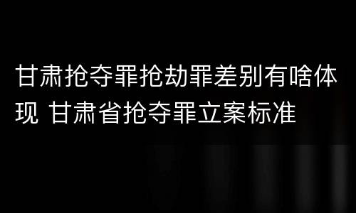 甘肃抢夺罪抢劫罪差别有啥体现 甘肃省抢夺罪立案标准