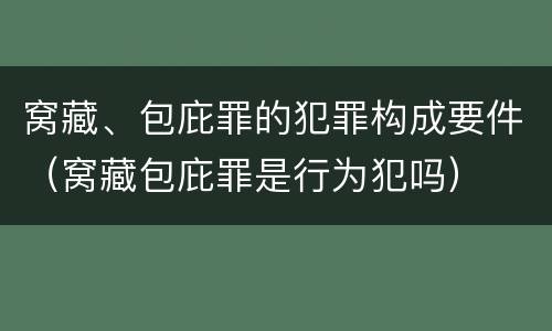 窝藏、包庇罪的犯罪构成要件（窝藏包庇罪是行为犯吗）