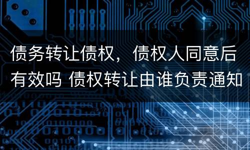 债务转让债权，债权人同意后有效吗 债权转让由谁负责通知债务人
