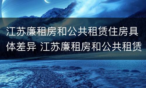 江苏廉租房和公共租赁住房具体差异 江苏廉租房和公共租赁住房具体差异是什么