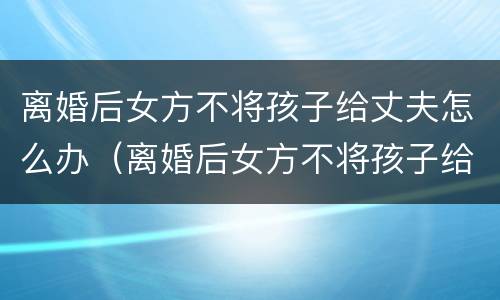 离婚后女方不将孩子给丈夫怎么办（离婚后女方不将孩子给丈夫怎么办呢）