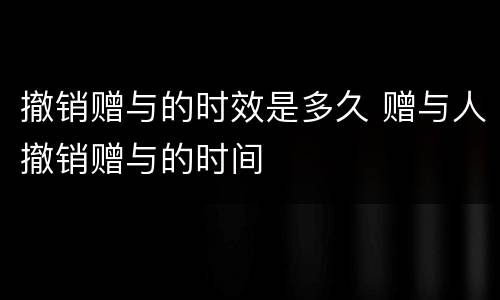 撤销赠与的时效是多久 赠与人撤销赠与的时间